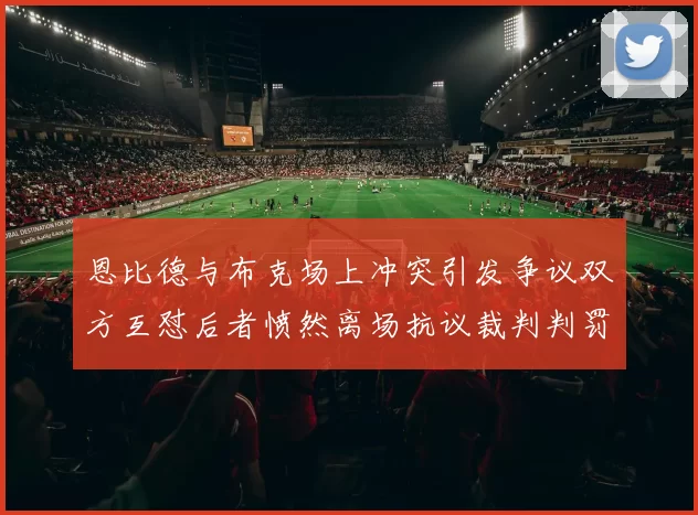 恩比德与布克场上冲突引发争议双方互怼后者愤然离场抗议裁判判罚