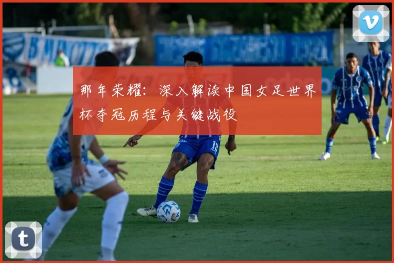 那年荣耀:深入解读中国女足世界杯夺冠历程与关键战役