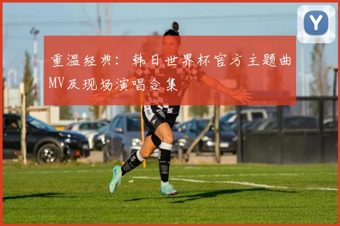重温经典：韩日世界杯官方主题曲MV及现场演唱合集