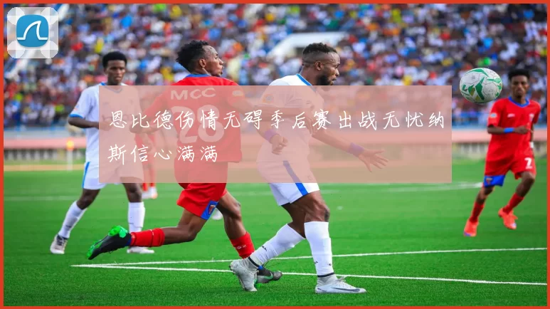 恩比德伤情无碍季后赛出战无忧纳斯信心满满