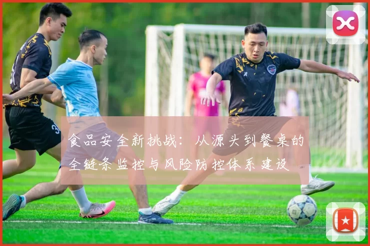 食品安全新挑战:从源头到餐桌的全链条监控与风险防控体系建设