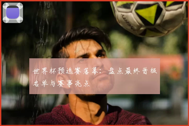 世界杯预选赛落幕:盘点最终晋级名单与赛事亮点