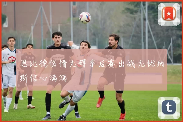 恩比德伤情无碍季后赛出战无忧纳斯信心满满