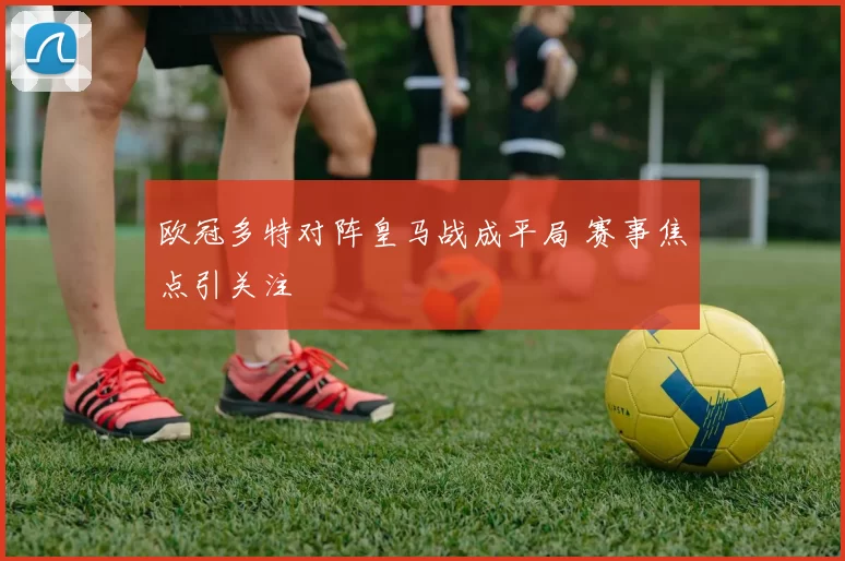 欧冠多特对阵皇马战成平局 赛事焦点引关注