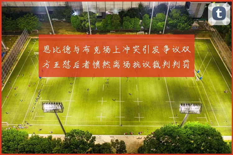 恩比德与布克场上冲突引发争议双方互怼后者愤然离场抗议裁判判罚