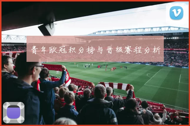青年欧冠积分榜与晋级赛程分析