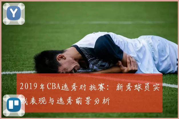 2019年CBA选秀对抗赛：新秀球员实战表现与选秀前景分析