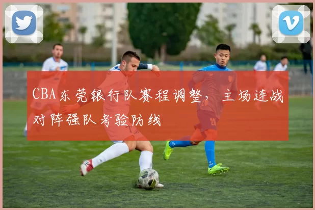 CBA东莞银行队赛程调整,主场连战对阵强队考验防线