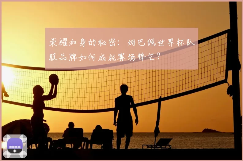 荣耀加身的秘密：姆巴佩世界杯队服品牌如何成就赛场锋芒？