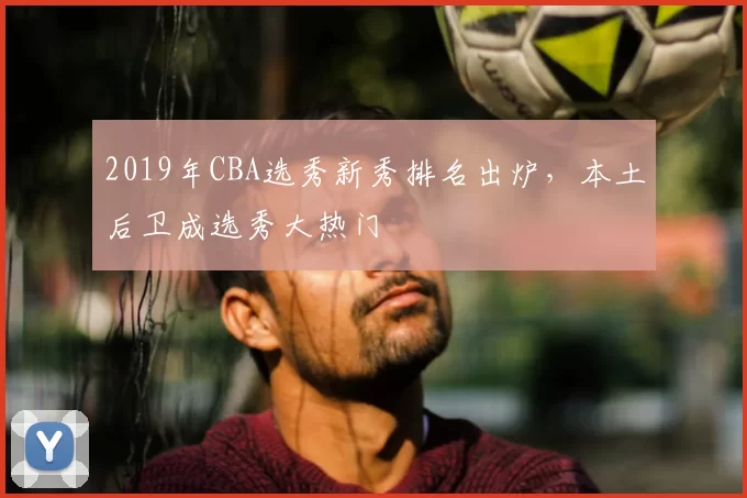 2019年CBA选秀新秀排名出炉，本土后卫成选秀大热门