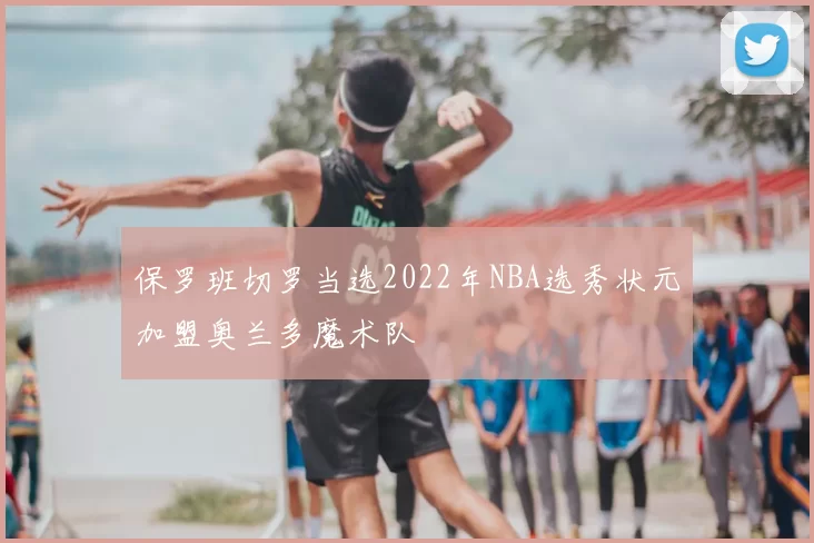 保罗班切罗当选2022年NBA选秀状元加盟奥兰多魔术队