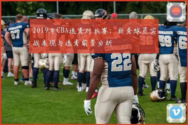 2019年CBA选秀对抗赛:新秀球员实战表现与选秀前景分析
