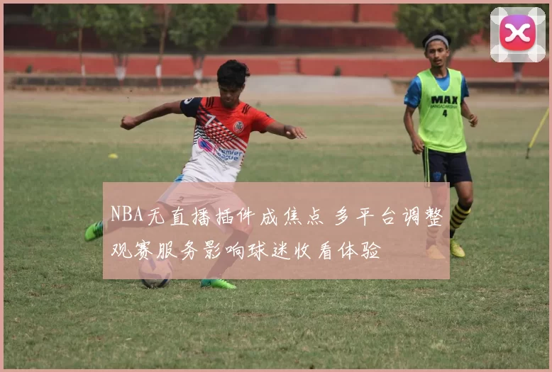 NBA无直播插件成焦点 多平台调整观赛服务影响球迷收看体验