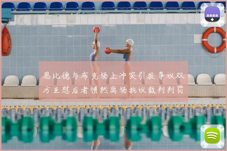 恩比德与布克场上冲突引发争议双方互怼后者愤然离场抗议裁判判罚