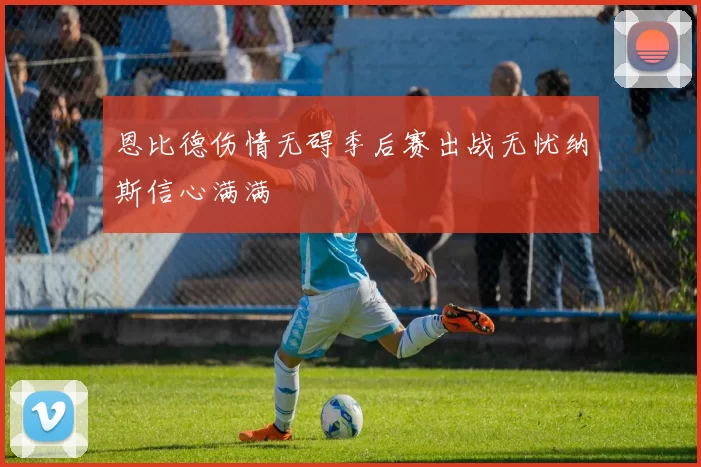 恩比德伤情无碍季后赛出战无忧纳斯信心满满