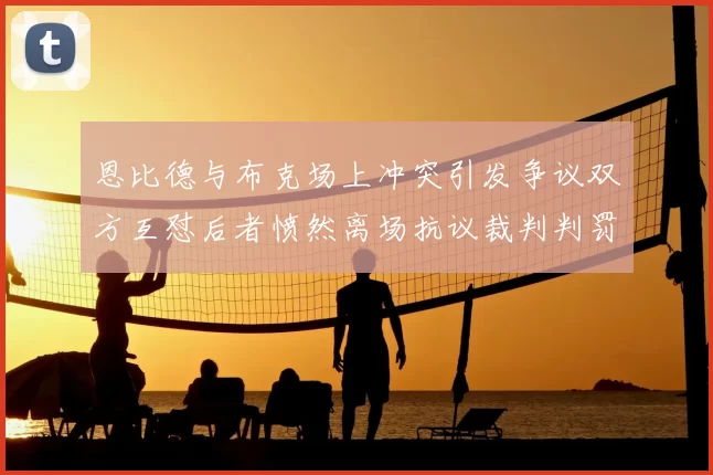 恩比德与布克场上冲突引发争议双方互怼后者愤然离场抗议裁判判罚