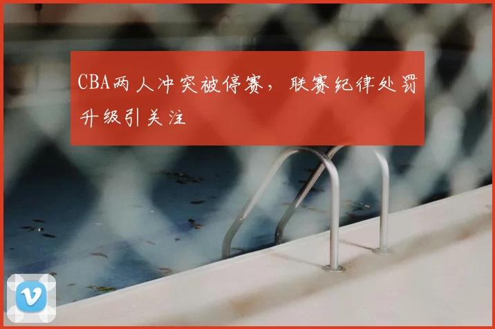 CBA两人冲突被停赛,联赛纪律处罚升级引关注