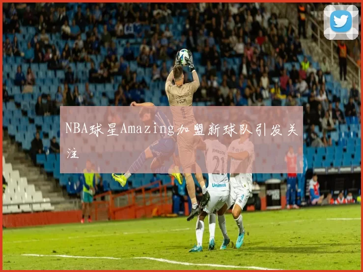NBA球星Amazing加盟新球队引发关注