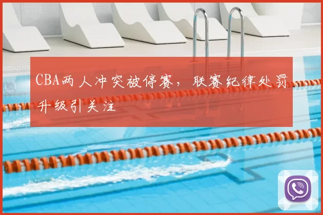 CBA两人冲突被停赛,联赛纪律处罚升级引关注