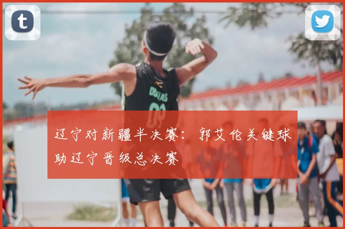 辽宁对新疆半决赛：郭艾伦关键球助辽宁晋级总决赛