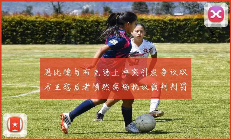 恩比德与布克场上冲突引发争议双方互怼后者愤然离场抗议裁判判罚