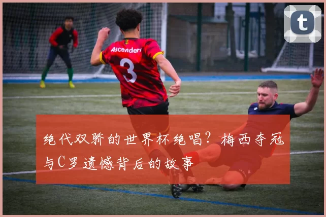 绝代双骄的世界杯绝唱？梅西夺冠与C罗遗憾背后的故事
