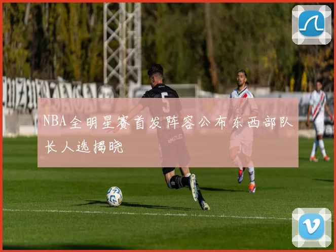 NBA全明星赛首发阵容公布东西部队长人选揭晓