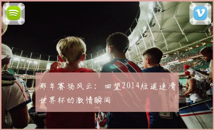 那年赛场风云:回望2014短道速滑世界杯的激情瞬间