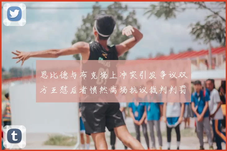 恩比德与布克场上冲突引发争议双方互怼后者愤然离场抗议裁判判罚