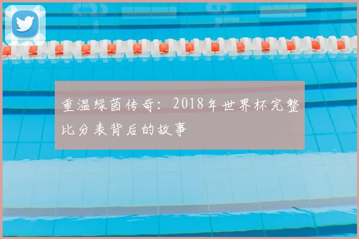 重温绿茵传奇:2018年世界杯完整比分表背后的故事