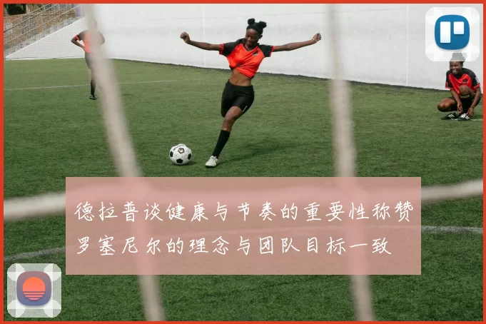 德拉普谈健康与节奏的重要性称赞罗塞尼尔的理念与团队目标一致