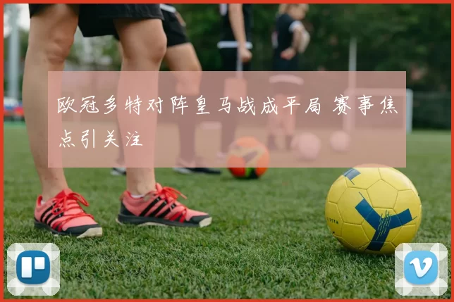 欧冠多特对阵皇马战成平局 赛事焦点引关注