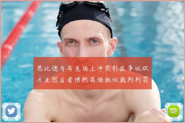 恩比德与布克场上冲突引发争议双方互怼后者愤然离场抗议裁判判罚