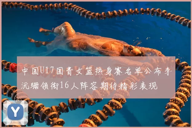 中国U17国青女篮热身赛名单公布李沅珊领衔16人阵容期待精彩表现