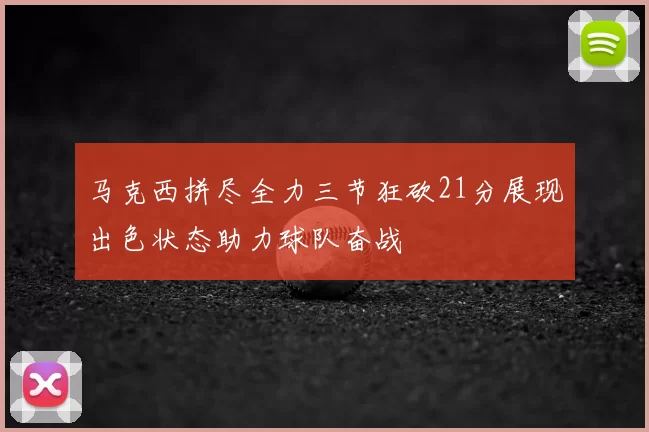 马克西拼尽全力三节狂砍21分展现出色状态助力球队奋战