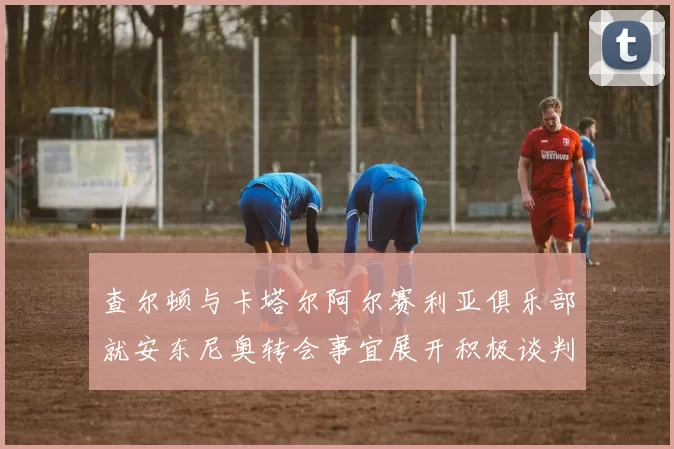 查尔顿与卡塔尔阿尔赛利亚俱乐部就安东尼奥转会事宜展开积极谈判