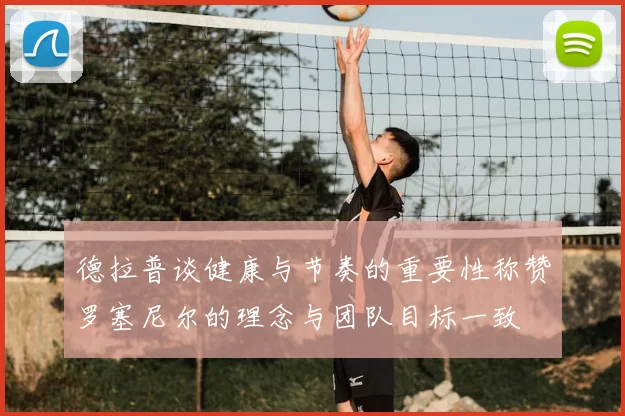 德拉普谈健康与节奏的重要性称赞罗塞尼尔的理念与团队目标一致