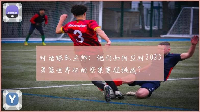 对话球队主帅：他们如何应对2023男篮世界杯的密集赛程挑战？