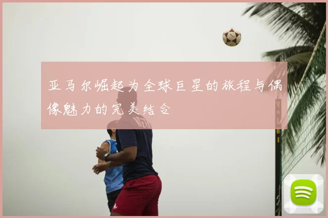 亚马尔崛起为全球巨星的旅程与偶像魅力的完美结合