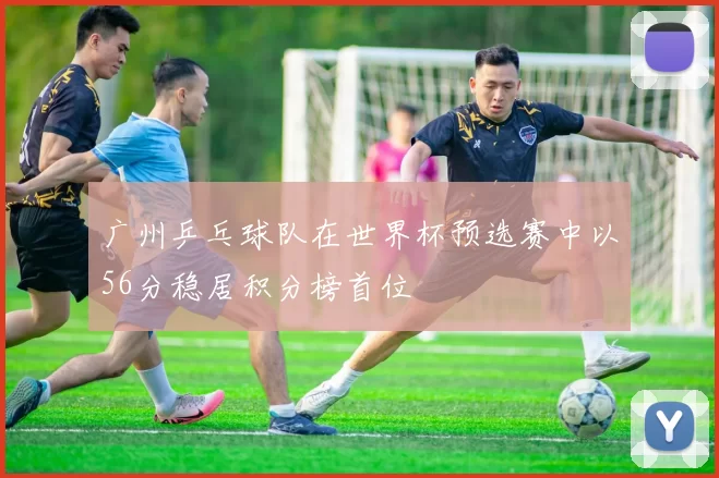 广州乒乓球队在世界杯预选赛中以56分稳居积分榜首位