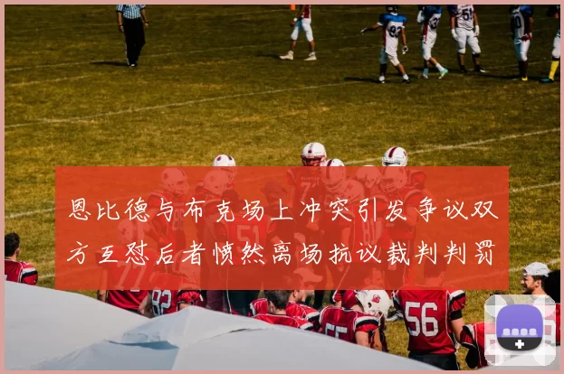 恩比德与布克场上冲突引发争议双方互怼后者愤然离场抗议裁判判罚