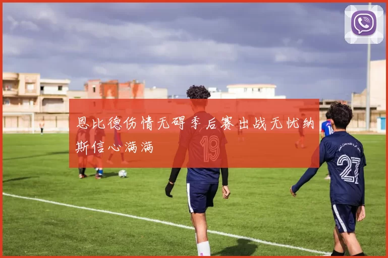 恩比德伤情无碍季后赛出战无忧纳斯信心满满