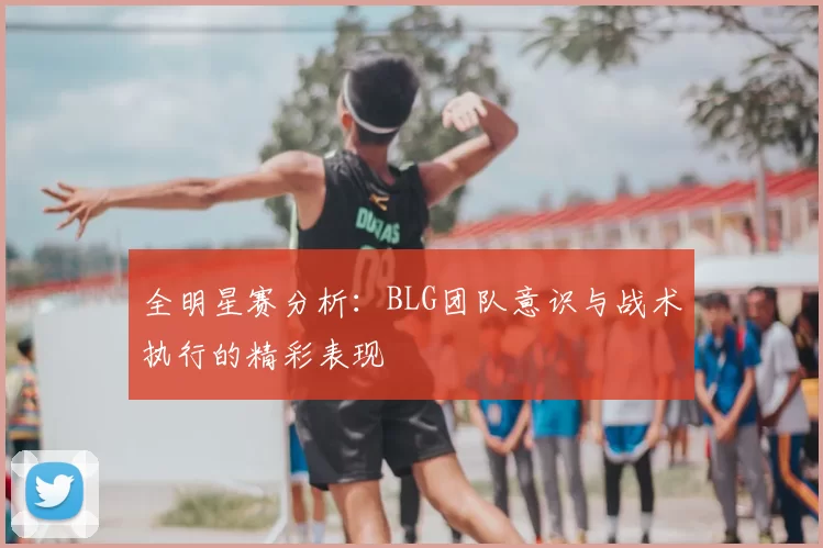 全明星赛分析:BLG团队意识与战术执行的精彩表现