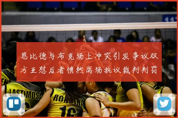 恩比德与布克场上冲突引发争议双方互怼后者愤然离场抗议裁判判罚