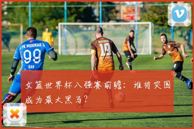 女篮世界杯八强赛前瞻:谁将突围成为最大黑马?