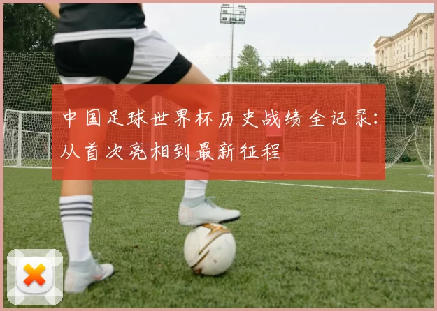 中国足球世界杯历史战绩全记录：从首次亮相到最新征程