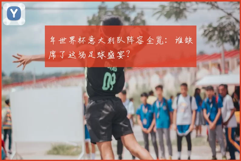 年世界杯意大利队阵容全览:谁缺席了这场足球盛宴?