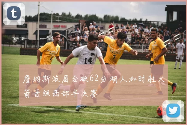 詹姆斯浓眉合砍62分湖人加时胜火箭晋级西部半决赛