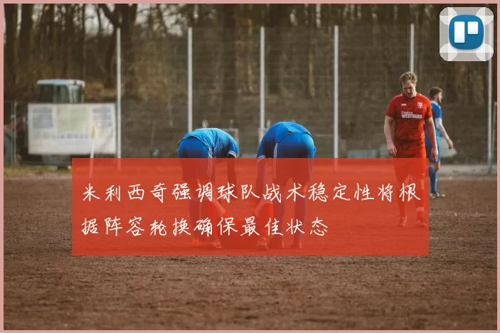 米利西奇强调球队战术稳定性将根据阵容轮换确保最佳状态