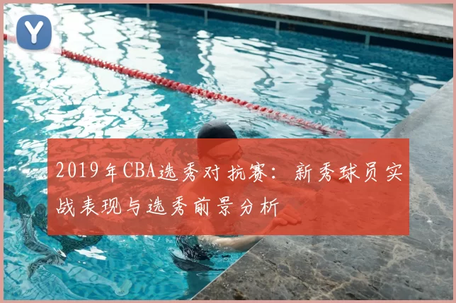 2019年CBA选秀对抗赛：新秀球员实战表现与选秀前景分析